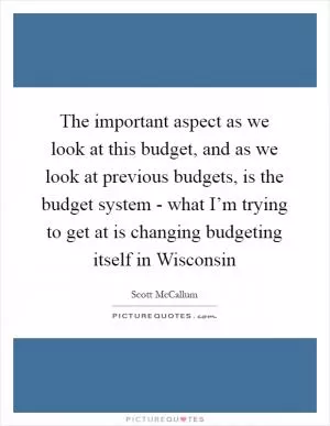 The important aspect as we look at this budget, and as we look at previous budgets, is the budget system - what I’m trying to get at is changing budgeting itself in Wisconsin Picture Quote #1