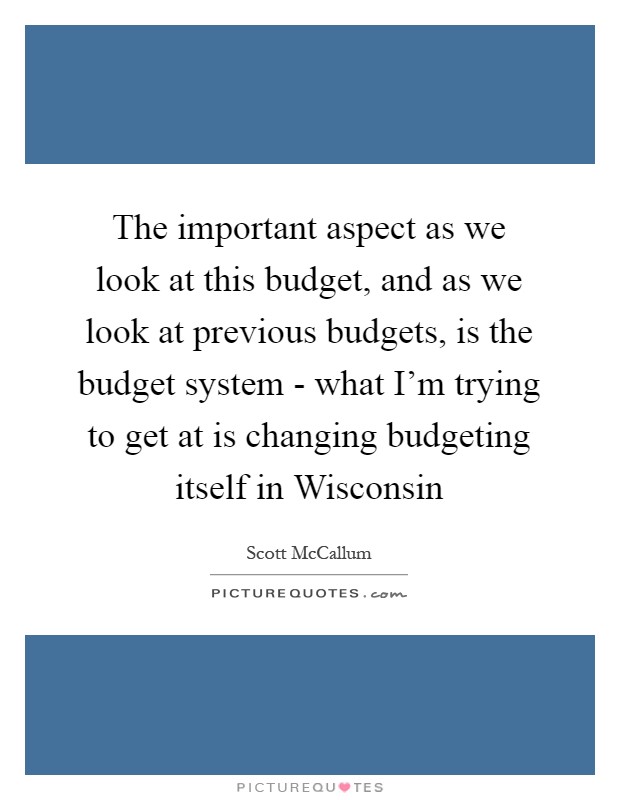 The important aspect as we look at this budget, and as we look at previous budgets, is the budget system - what I'm trying to get at is changing budgeting itself in Wisconsin Picture Quote #1