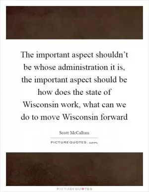 The important aspect shouldn’t be whose administration it is, the important aspect should be how does the state of Wisconsin work, what can we do to move Wisconsin forward Picture Quote #1