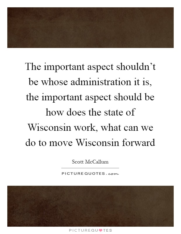 The important aspect shouldn't be whose administration it is, the important aspect should be how does the state of Wisconsin work, what can we do to move Wisconsin forward Picture Quote #1