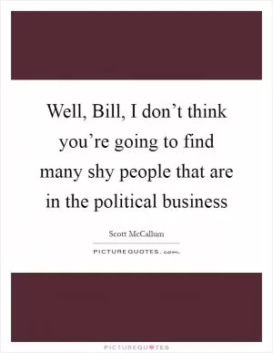 Well, Bill, I don’t think you’re going to find many shy people that are in the political business Picture Quote #1