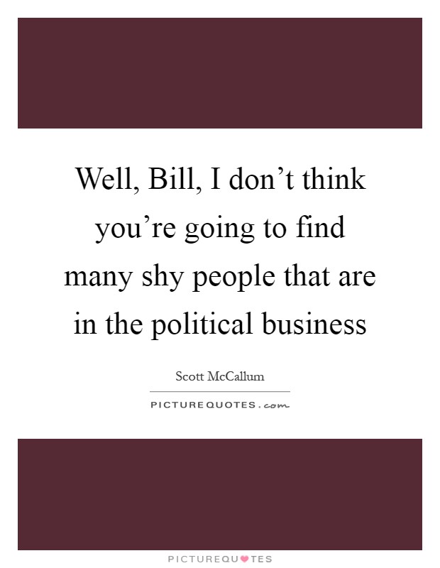 Well, Bill, I don't think you're going to find many shy people that are in the political business Picture Quote #1