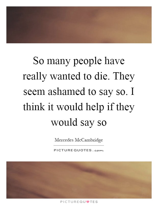 So many people have really wanted to die. They seem ashamed to say so. I think it would help if they would say so Picture Quote #1