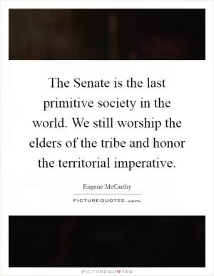 The Senate is the last primitive society in the world. We still worship the elders of the tribe and honor the territorial imperative Picture Quote #1