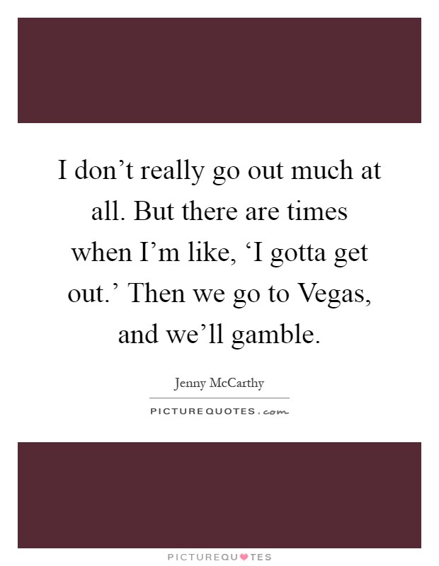I don't really go out much at all. But there are times when I'm like, ‘I gotta get out.' Then we go to Vegas, and we'll gamble Picture Quote #1