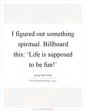 I figured out something spiritual. Billboard this: ‘Life is supposed to be fun!’ Picture Quote #1