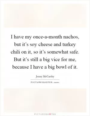 I have my once-a-month nachos, but it’s soy cheese and turkey chili on it, so it’s somewhat safe. But it’s still a big vice for me, because I have a big bowl of it Picture Quote #1