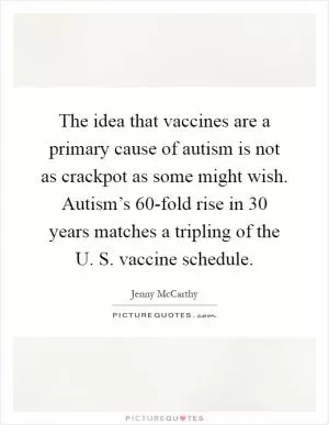 The idea that vaccines are a primary cause of autism is not as crackpot as some might wish. Autism’s 60-fold rise in 30 years matches a tripling of the U. S. vaccine schedule Picture Quote #1