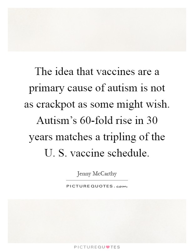 The idea that vaccines are a primary cause of autism is not as crackpot as some might wish. Autism's 60-fold rise in 30 years matches a tripling of the U. S. vaccine schedule Picture Quote #1