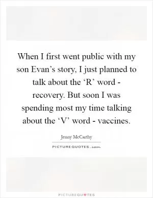 When I first went public with my son Evan’s story, I just planned to talk about the ‘R’ word - recovery. But soon I was spending most my time talking about the ‘V’ word - vaccines Picture Quote #1