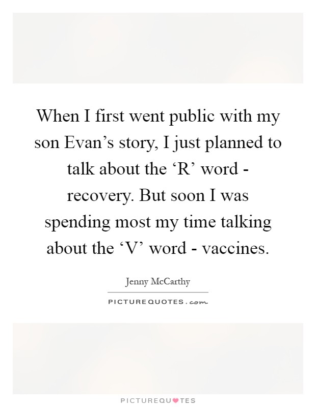 When I first went public with my son Evan's story, I just planned to talk about the ‘R' word - recovery. But soon I was spending most my time talking about the ‘V' word - vaccines Picture Quote #1