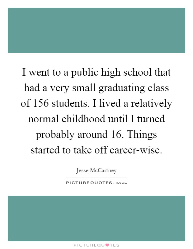 I went to a public high school that had a very small graduating class of 156 students. I lived a relatively normal childhood until I turned probably around 16. Things started to take off career-wise Picture Quote #1