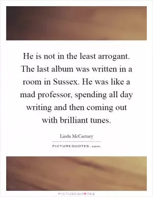 He is not in the least arrogant. The last album was written in a room in Sussex. He was like a mad professor, spending all day writing and then coming out with brilliant tunes Picture Quote #1