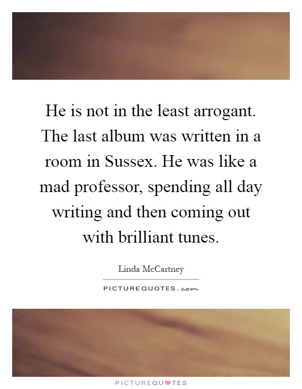 He is not in the least arrogant. The last album was written in a room in Sussex. He was like a mad professor, spending all day writing and then coming out with brilliant tunes Picture Quote #1