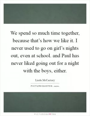 We spend so much time together, because that’s how we like it. I never used to go on girl’s nights out, even at school. and Paul has never liked going out for a night with the boys, either Picture Quote #1