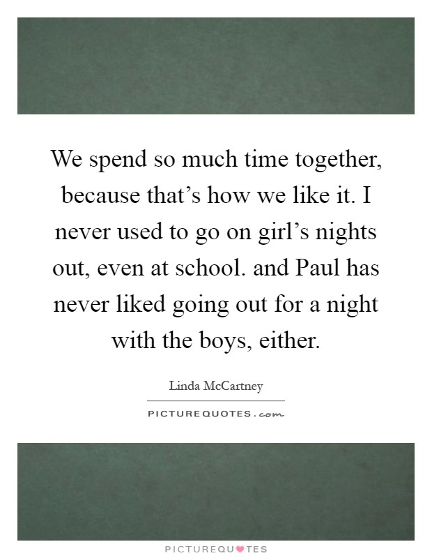 We spend so much time together, because that's how we like it. I never used to go on girl's nights out, even at school. and Paul has never liked going out for a night with the boys, either Picture Quote #1