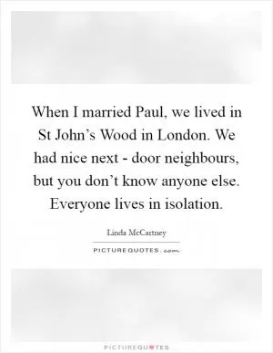 When I married Paul, we lived in St John’s Wood in London. We had nice next - door neighbours, but you don’t know anyone else. Everyone lives in isolation Picture Quote #1