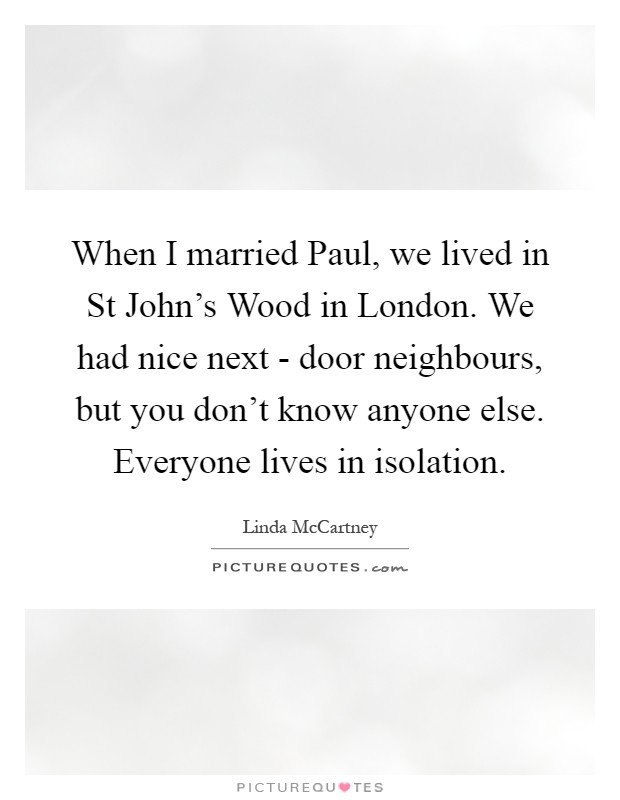 When I married Paul, we lived in St John's Wood in London. We had nice next - door neighbours, but you don't know anyone else. Everyone lives in isolation Picture Quote #1