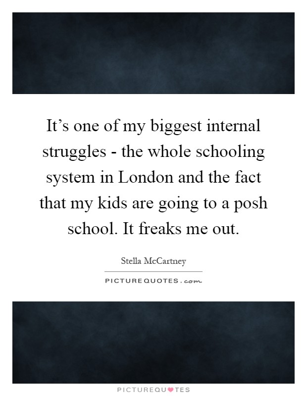 It's one of my biggest internal struggles - the whole schooling system in London and the fact that my kids are going to a posh school. It freaks me out Picture Quote #1