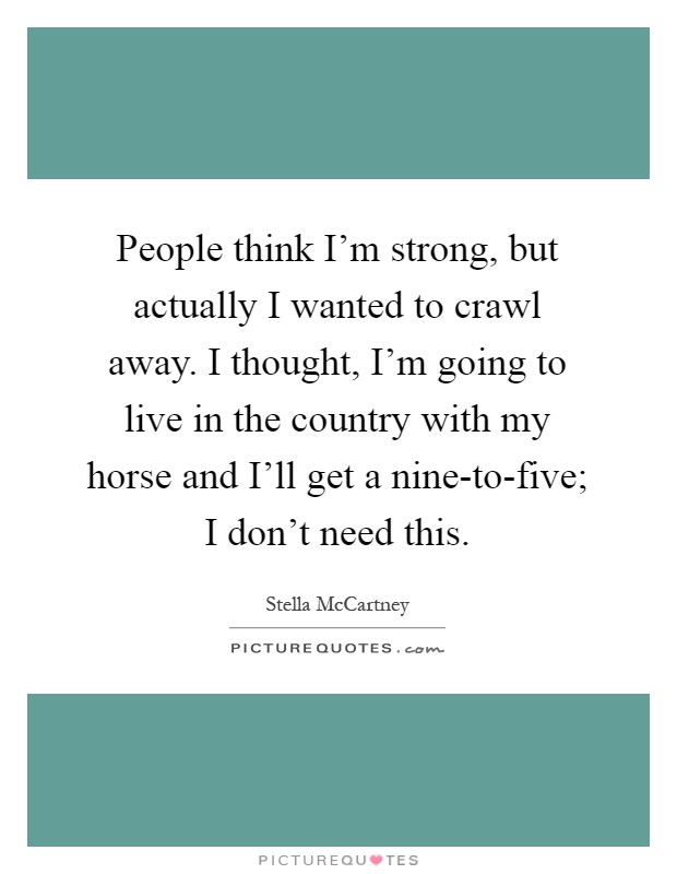 People think I'm strong, but actually I wanted to crawl away. I thought, I'm going to live in the country with my horse and I'll get a nine-to-five; I don't need this Picture Quote #1
