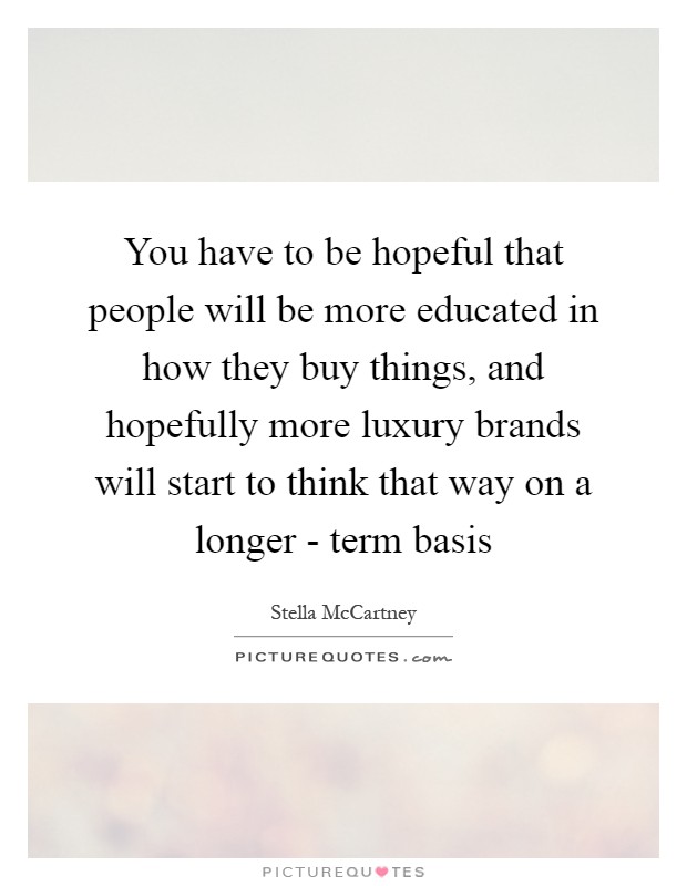 You have to be hopeful that people will be more educated in how they buy things, and hopefully more luxury brands will start to think that way on a longer - term basis Picture Quote #1