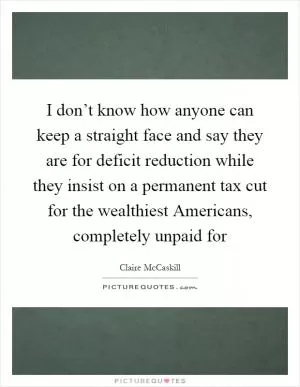 I don’t know how anyone can keep a straight face and say they are for deficit reduction while they insist on a permanent tax cut for the wealthiest Americans, completely unpaid for Picture Quote #1