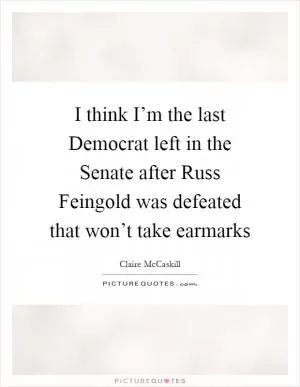 I think I’m the last Democrat left in the Senate after Russ Feingold was defeated that won’t take earmarks Picture Quote #1