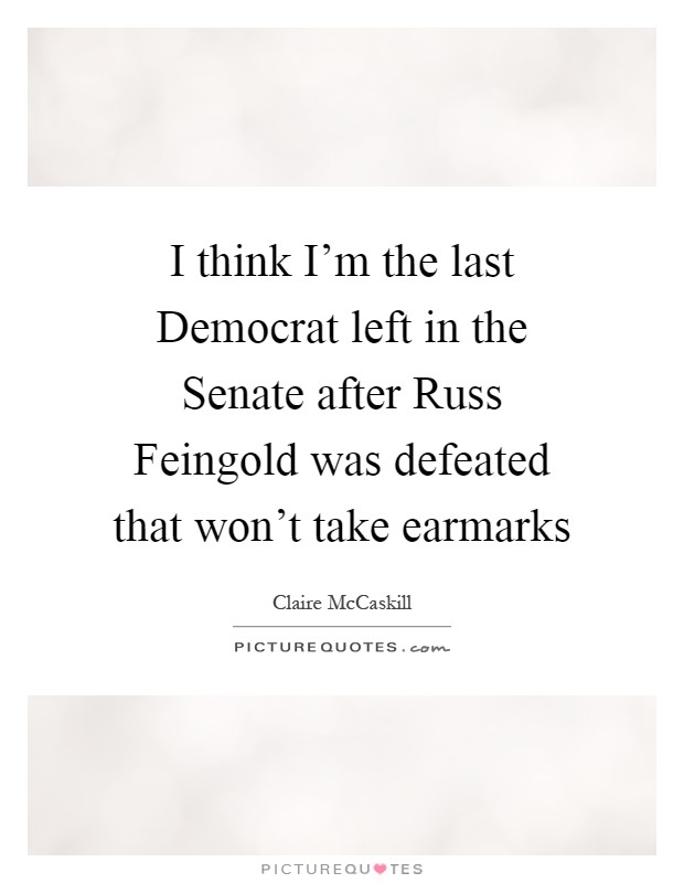 I think I'm the last Democrat left in the Senate after Russ Feingold was defeated that won't take earmarks Picture Quote #1