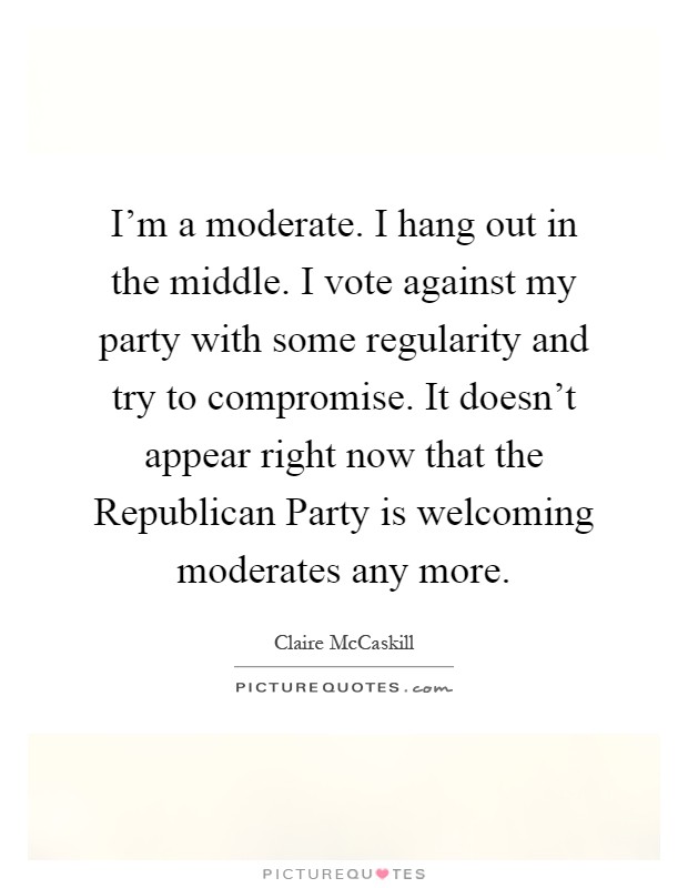I'm a moderate. I hang out in the middle. I vote against my party with some regularity and try to compromise. It doesn't appear right now that the Republican Party is welcoming moderates any more Picture Quote #1