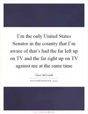 I’m the only United States Senator in the country that I’m aware of that’s had the far left up on TV and the far right up on TV against me at the same time Picture Quote #1