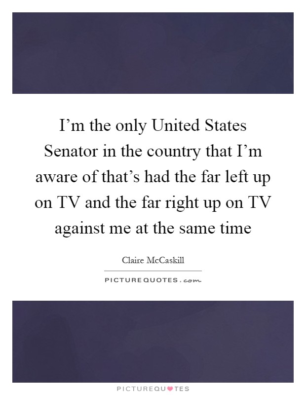I'm the only United States Senator in the country that I'm aware of that's had the far left up on TV and the far right up on TV against me at the same time Picture Quote #1
