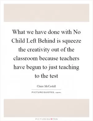 What we have done with No Child Left Behind is squeeze the creativity out of the classroom because teachers have begun to just teaching to the test Picture Quote #1