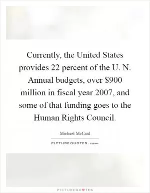 Currently, the United States provides 22 percent of the U. N. Annual budgets, over $900 million in fiscal year 2007, and some of that funding goes to the Human Rights Council Picture Quote #1