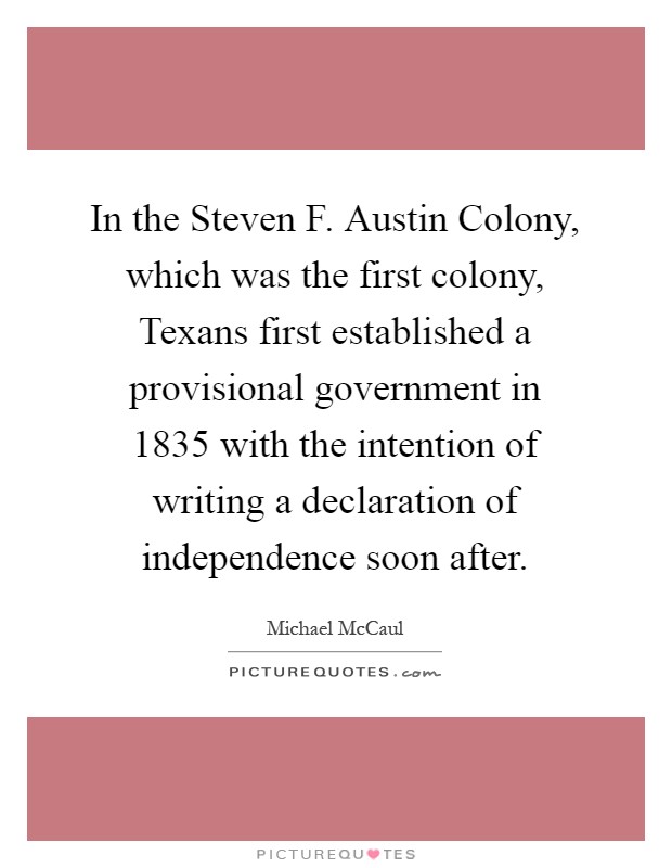 In the Steven F. Austin Colony, which was the first colony, Texans first established a provisional government in 1835 with the intention of writing a declaration of independence soon after Picture Quote #1
