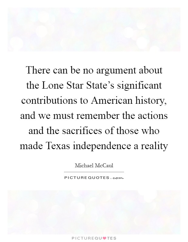 There can be no argument about the Lone Star State's significant contributions to American history, and we must remember the actions and the sacrifices of those who made Texas independence a reality Picture Quote #1