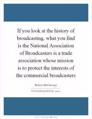 If you look at the history of broadcasting, what you find is the National Association of Broadcasters is a trade association whose mission is to protect the interests of the commercial broadcasters Picture Quote #1