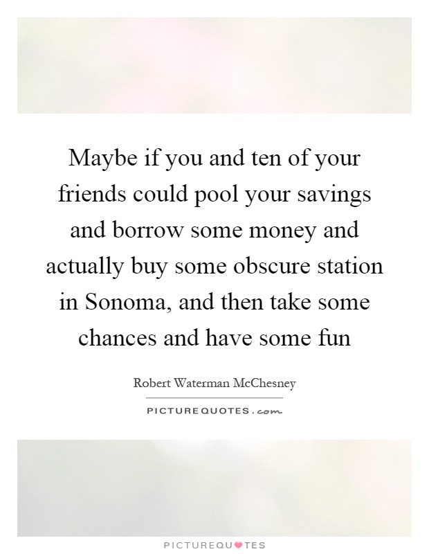 Maybe if you and ten of your friends could pool your savings and borrow some money and actually buy some obscure station in Sonoma, and then take some chances and have some fun Picture Quote #1
