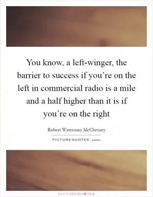 You know, a left-winger, the barrier to success if you’re on the left in commercial radio is a mile and a half higher than it is if you’re on the right Picture Quote #1