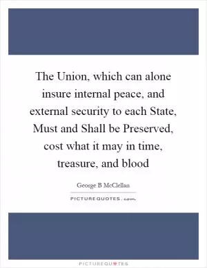 The Union, which can alone insure internal peace, and external security to each State, Must and Shall be Preserved, cost what it may in time, treasure, and blood Picture Quote #1