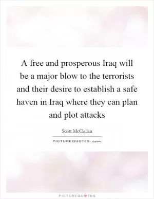 A free and prosperous Iraq will be a major blow to the terrorists and their desire to establish a safe haven in Iraq where they can plan and plot attacks Picture Quote #1