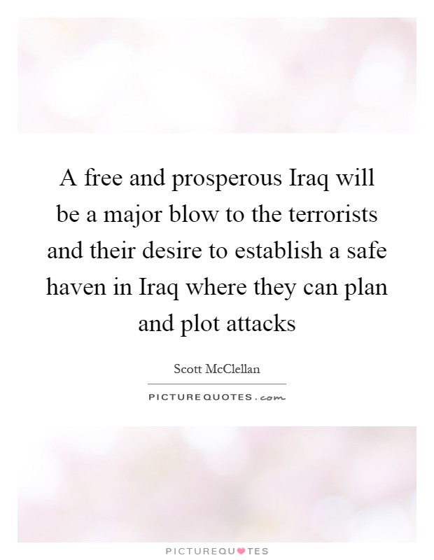 A free and prosperous Iraq will be a major blow to the terrorists and their desire to establish a safe haven in Iraq where they can plan and plot attacks Picture Quote #1