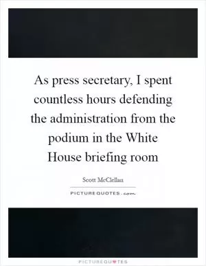 As press secretary, I spent countless hours defending the administration from the podium in the White House briefing room Picture Quote #1
