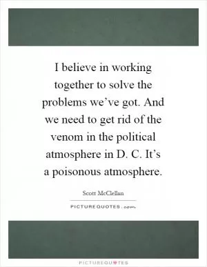 I believe in working together to solve the problems we’ve got. And we need to get rid of the venom in the political atmosphere in D. C. It’s a poisonous atmosphere Picture Quote #1