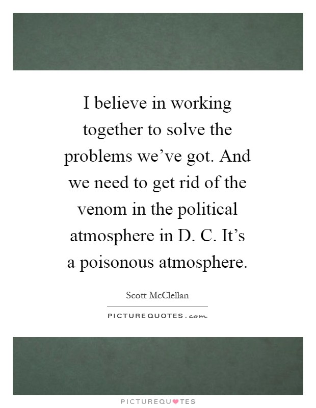 I believe in working together to solve the problems we've got. And we need to get rid of the venom in the political atmosphere in D. C. It's a poisonous atmosphere Picture Quote #1