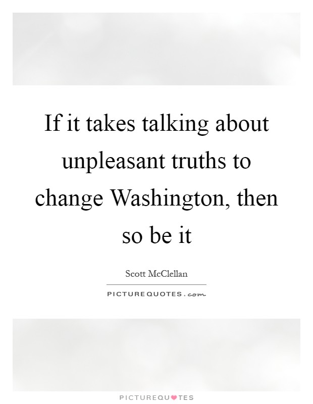 If it takes talking about unpleasant truths to change Washington, then so be it Picture Quote #1