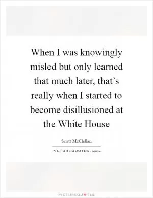 When I was knowingly misled but only learned that much later, that’s really when I started to become disillusioned at the White House Picture Quote #1