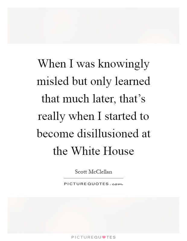 When I was knowingly misled but only learned that much later, that's really when I started to become disillusioned at the White House Picture Quote #1