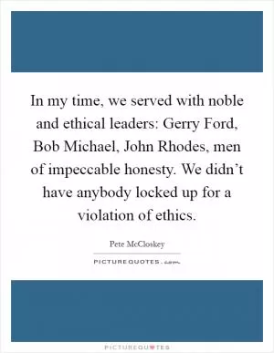 In my time, we served with noble and ethical leaders: Gerry Ford, Bob Michael, John Rhodes, men of impeccable honesty. We didn’t have anybody locked up for a violation of ethics Picture Quote #1