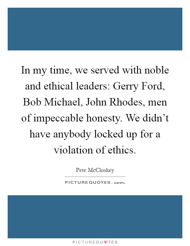 In my time, we served with noble and ethical leaders: Gerry Ford, Bob Michael, John Rhodes, men of impeccable honesty. We didn't have anybody locked up for a violation of ethics Picture Quote #1