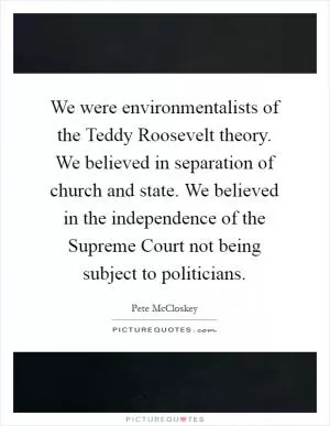 We were environmentalists of the Teddy Roosevelt theory. We believed in separation of church and state. We believed in the independence of the Supreme Court not being subject to politicians Picture Quote #1
